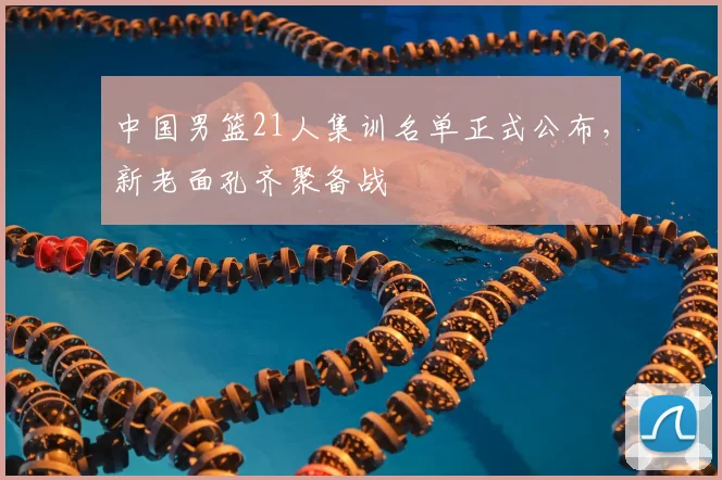 中国男篮21人集训名单正式公布，新老面孔齐聚备战