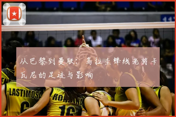 从巴黎到曼联：乌拉圭锋线老将卡瓦尼的足迹与影响