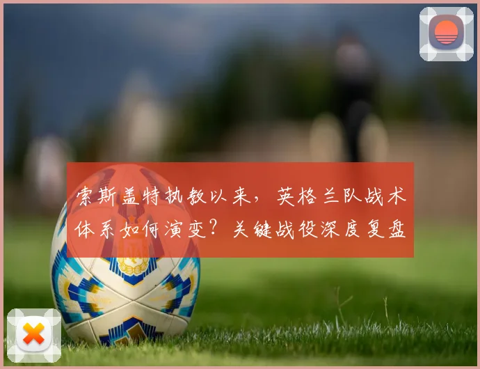 索斯盖特执教以来，英格兰队战术体系如何演变？关键战役深度复盘