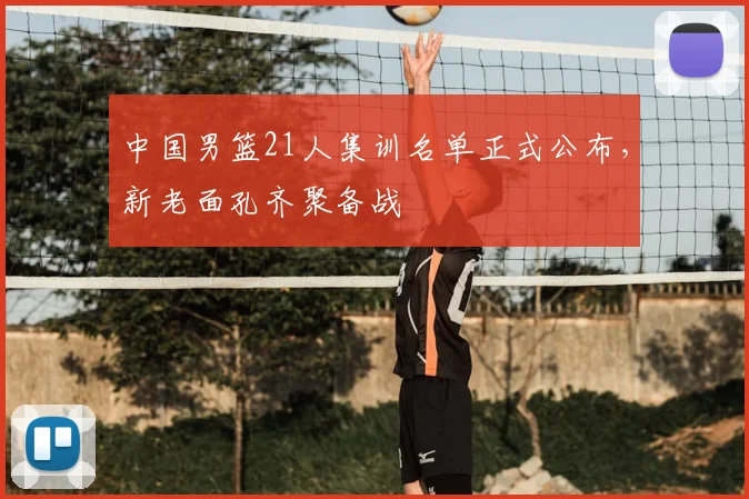 中国男篮21人集训名单正式公布，新老面孔齐聚备战