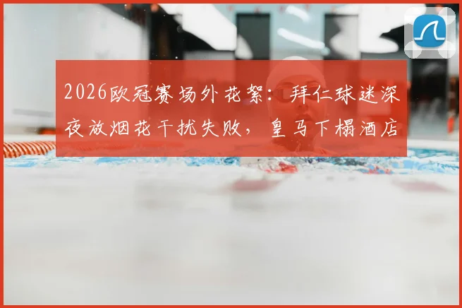 2026欧冠赛场外花絮:拜仁球迷深夜放烟花干扰失败,皇马下榻酒店隔音效果成焦点,德媒报道引热议