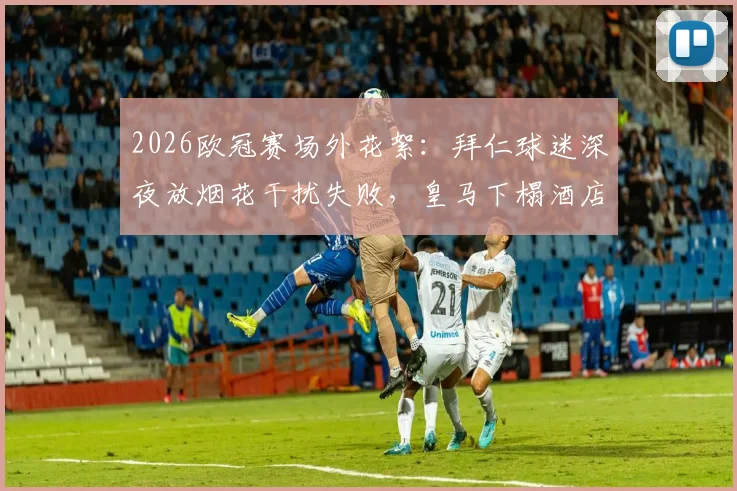 2026欧冠赛场外花絮:拜仁球迷深夜放烟花干扰失败,皇马下榻酒店隔音效果成焦点,德媒报道引热议