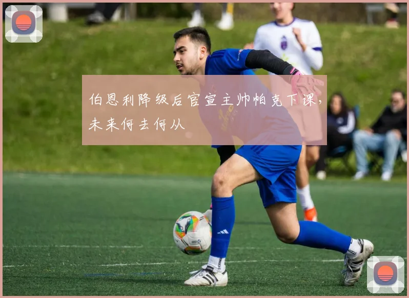 伯恩利降级后官宣主帅帕克下课，未来何去何从